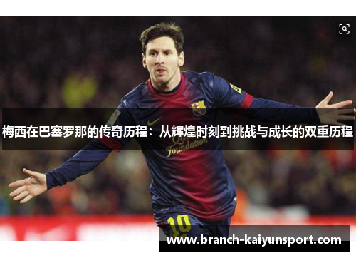 梅西在巴塞罗那的传奇历程：从辉煌时刻到挑战与成长的双重历程