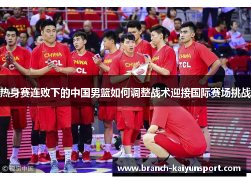 热身赛连败下的中国男篮如何调整战术迎接国际赛场挑战 热身赛连败下的中国男篮如何调整战术迎接国际赛场挑战