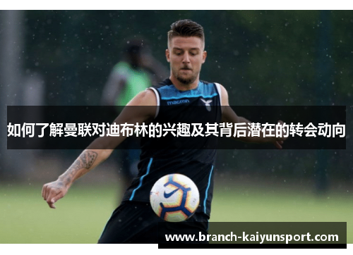 如何了解曼联对迪布林的兴趣及其背后潜在的转会动向