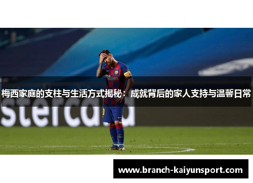 梅西家庭的支柱与生活方式揭秘：成就背后的家人支持与温馨日常