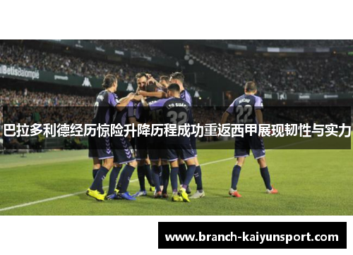 巴拉多利德经历惊险升降历程成功重返西甲展现韧性与实力 巴拉多利德经历惊险升降历程成功重返西甲展现韧性与实力