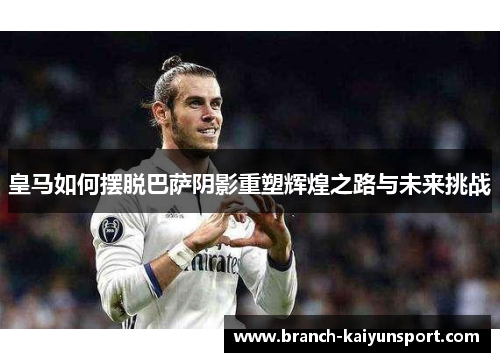 皇马如何摆脱巴萨阴影重塑辉煌之路与未来挑战