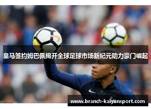 皇马签约姆巴佩揭开全球足球市场新纪元助力豪门崛起