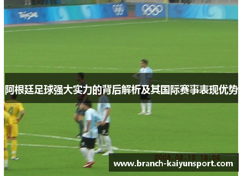 阿根廷足球强大实力的背后解析及其国际赛事表现优势
