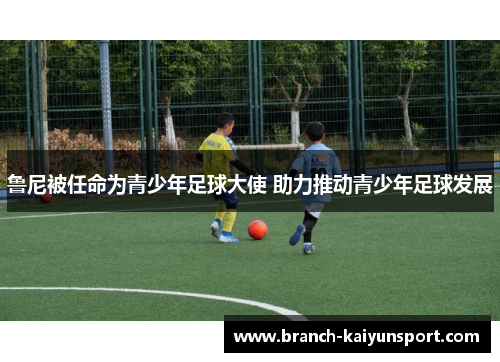 鲁尼被任命为青少年足球大使 助力推动青少年足球发展