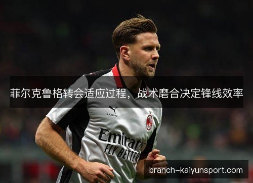 菲尔克鲁格转会适应过程，战术磨合决定锋线效率