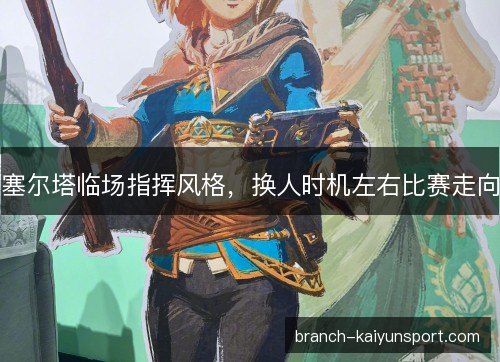 塞尔塔临场指挥风格，换人时机左右比赛走向