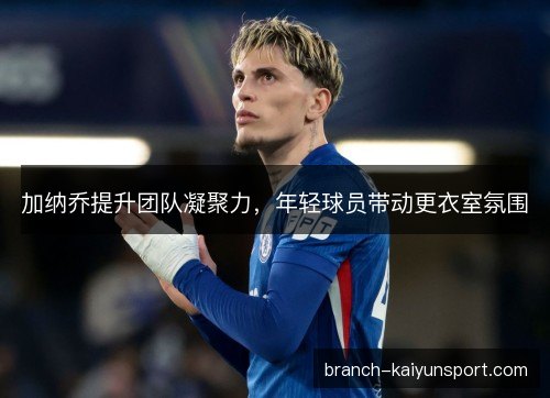 加纳乔提升团队凝聚力，年轻球员带动更衣室氛围