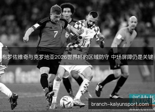 布罗佐维奇与克罗地亚2026世界杯的区域防守 中场屏障仍是关键